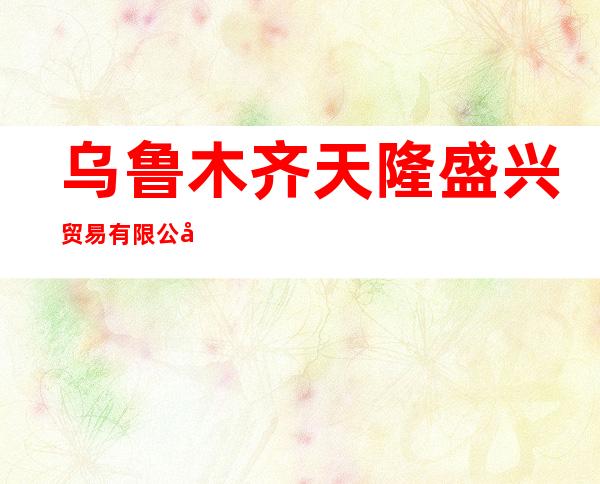 乌鲁木齐天隆盛兴贸易有限公司
