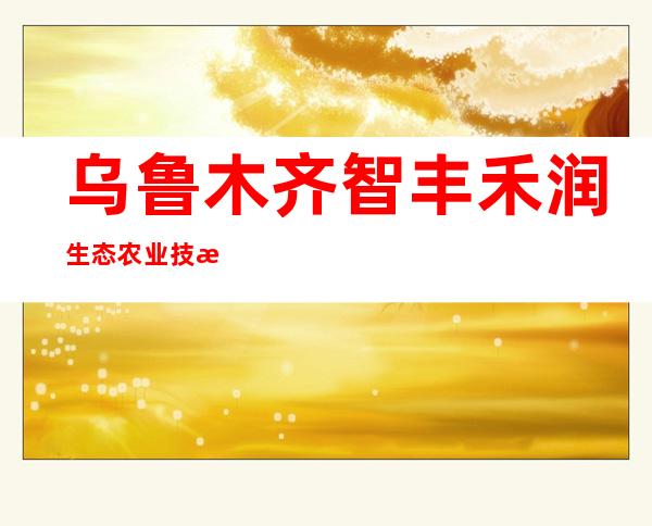 乌鲁木齐智丰禾润生态农业技术服务有限公司
