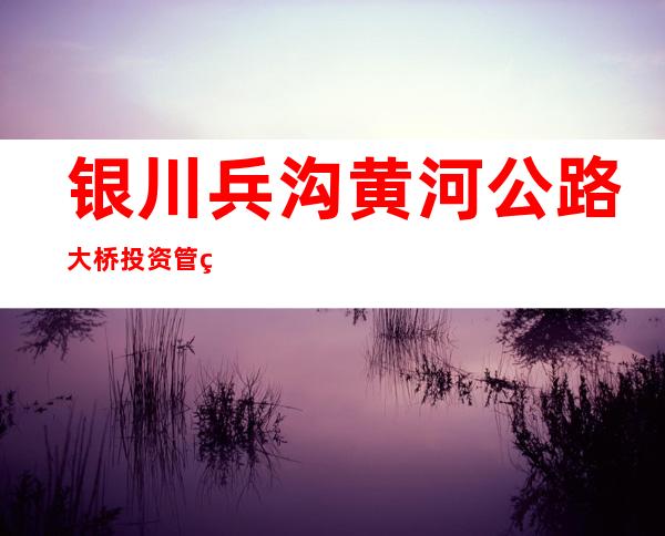 银川兵沟黄河公路大桥投资管理有限公司
